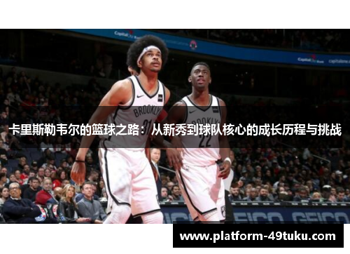 卡里斯勒韦尔的篮球之路：从新秀到球队核心的成长历程与挑战