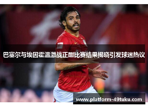 巴塞尔与埃因霍温激战正酣比赛结果揭晓引发球迷热议
